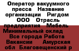 Оператор вакуумного пресса › Название организации ­ Ригдом, ООО › Отрасль предприятия ­ Мебель › Минимальный оклад ­ 1 - Все города Работа » Вакансии   . Амурская обл.,Благовещенский р-н